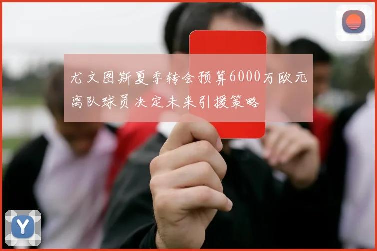 尤文图斯夏季转会预算6000万欧元离队球员决定未来引援策略